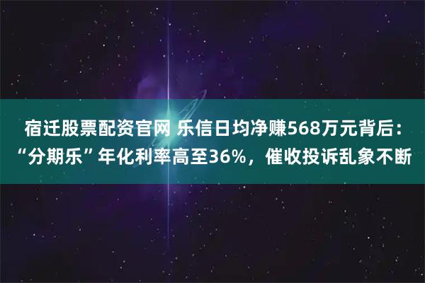 宿迁股票配资官网 乐信日均净赚568万元背后:“分期乐”年化利率高至36%,催收投诉乱象不断