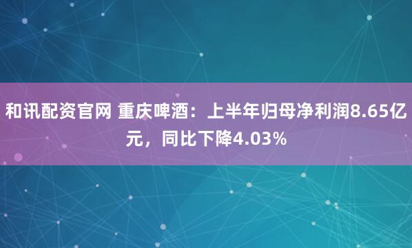 和讯配资官网 重庆啤酒：上半年归母净利润8.65亿元，同比下降4.03%