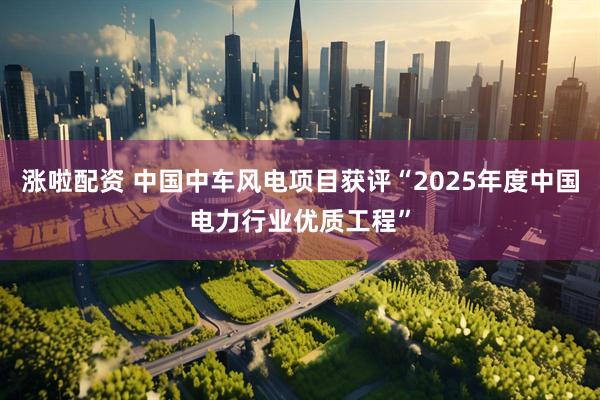 涨啦配资 中国中车风电项目获评“2025年度中国电力行业优质工程”