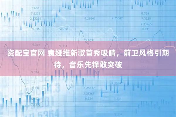 资配宝官网 袁娅维新歌首秀吸睛,前卫风格引期待,音乐先锋敢突破