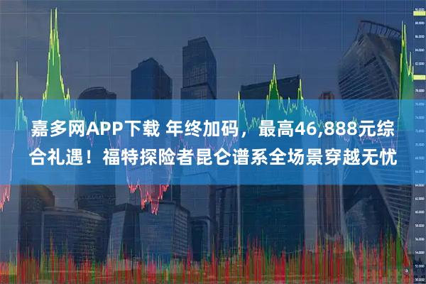 嘉多网APP下载 年终加码，最高46,888元综合礼遇！福特探险者昆仑谱系全场景穿越无忧