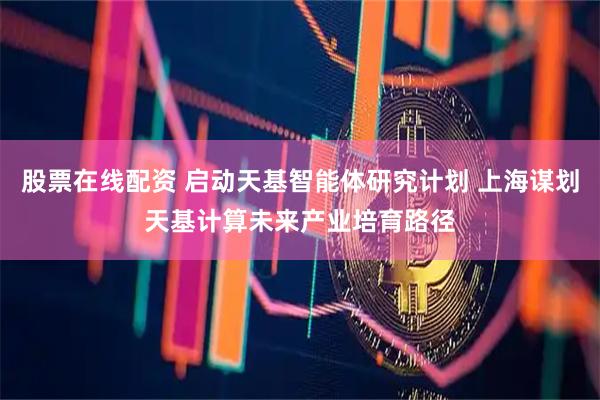 股票在线配资 启动天基智能体研究计划 上海谋划天基计算未来产业培育路径